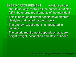 ENERGY REQUIREMENT :
A balanced diet
should not only contain all the nutrients but also
fulfill the energy requirements of the individual.
 This is because different people have different
lifestyles and varied nature of work.
 The energy re3quirement is measured in
calories.
 The calorie requirement depends on age, sex,
height, weight, occupation and state of health.

Azhar Zeb M.Sc Zoology.03469447715,izhaar99@yahoo
54

 