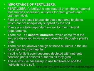  IMPORTANCE OF FERTILIZERS;
 FERTILIZER; A fertilizer is any natural or synthetic material
that supplies necessary nutrients for plant growth and
optimum yield.
 Fertilizers are used to provide those nutrients to plants
which are not adequately supplied by the soil.
 Plants are totally dependant on soil for their mineral
requirements.
 There are 17 mineral nutrients, which come from the
soil, are dissolved in water and absorbed through a plant's
roots.
 There are not always enough of these nutrients in the soil
for a plant to grow healthy.
 If soil is fertile it soon becomes depleted with nutrients
because pants absorbs nutrients as they grow.
 This is why it is necessary to use fertilizers to add the
nutrients to the soil.

Azhar Zeb M.Sc Zoology.03469447715,izhaar99@yahoo
9

 