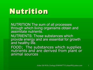 Nutrition
NUTRITION The sum of all processes
through which living organisms obtain and
assimilate nutrients.
NUTRIENTS; Those substances which
provide energy and are essential for growth
and healthy life.
FOOD; The substances which supplies
nutrients and are derived from plant or
animal sources
Azhar Zeb M.Sc Zoology.03469447715,izhaar99@yahoo.com

1

 