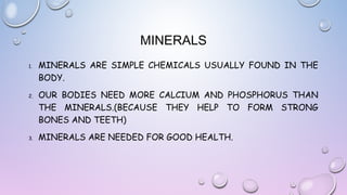 MINERALS
1.

2.

3.

MINERALS ARE SIMPLE CHEMICALS USUALLY FOUND IN THE
BODY.
OUR BODIES NEED MORE CALCIUM AND PHOSPHORUS THAN
THE MINERALS.(BECAUSE THEY HELP TO FORM STRONG
BONES AND TEETH)
MINERALS ARE NEEDED FOR GOOD HEALTH.

 