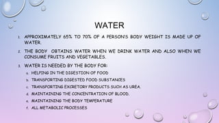 WATER
1.

APPROXIMATELY 65% TO 70% OF A PERSON’S BODY WEIGHT IS MADE UP OF
WATER.

2.

THE BODY OBTAINS WATER WHEN WE DRINK WATER AND ALSO WHEN WE
CONSUME FRUITS AND VEGETABLES.

3.

WATER IS NEEDED BY THE BODY FOR:
a.

HELPING IN THE DIGESTION OF FOOD

b.

TRANSPORTING DIGESTED FOOD SUBSTANCES

c.

TRANSPORTING EXCRETORY PRODUCTS SUCH AS UREA.

d.

MAINTAINING THE CONCENTRATION OF BLOOD.

e.

MAINTAINING THE BODY TEMPERATURE

f.

ALL METABOLIC PROCESSES

 