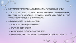 1.

DIET REFERS TO THE FOOD AND DRINKS THAT WE CONSUME DAILY.

2.

A

BALANCED

DIET

IS

ONE

WHICH

CONTAINS

CARBOHYDRATES,

PROTEINS, FATS, MINERALS, VITAMINS, WATER AND FIBRE IN THE
CORRECT QUANTITIES AND PROPORTIONS.
3.

A BALANCED DIET IS NECESSARY FOR:
a.

SUPPLYING THE REQUIRED ENERGY

b.

BALANCED BODY GROWTH

c.

MAINTAINING THE HEALTH OF THE BODY

d.

PREVENTING DEFICIENCY DISEASES SUCH AS SCURVY AND RICKETS.

 