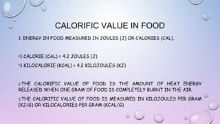 CALORIFIC VALUE IN FOOD
1. ENERGY IN FOOD MEASURED IN JOULES (J) OR CALORIES (CAL).

•1 CALORIE (CAL) = 4.2 JOULES (J)
•1 KILOCALORIE (KCAL) = 4.2 KILOJOULES (KJ)

2.THE

CALORIFIC VALUE OF FOOD IS THE AMOUNT OF HEAT ENERGY
RELEASED WHEN ONE GRAM OF FOOD IS COMPLETELY BURNT IN THE AIR.
3.THE

CALORIFIC VALUE OF FOOD IS MEASURED IN KILOJOULES PER GRAM
(KJ/G) OR KILOCALORIES PER GRAM (KCAL/G)

 
