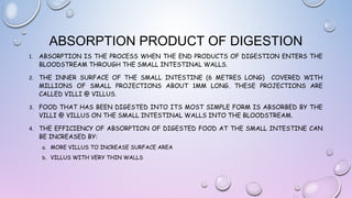ABSORPTION PRODUCT OF DIGESTION
1.

ABSORPTION IS THE PROCESS WHEN THE END PRODUCTS OF DIGESTION ENTERS THE
BLOODSTREAM THROUGH THE SMALL INTESTINAL WALLS.

2.

THE INNER SURFACE OF THE SMALL INTESTINE (6 METRES LONG) COVERED WITH
MILLIONS OF SMALL PROJECTIONS ABOUT 1MM LONG. THESE PROJECTIONS ARE
CALLED VILLI @ VILLUS.

3.

FOOD THAT HAS BEEN DIGESTED INTO ITS MOST SIMPLE FORM IS ABSORBED BY THE
VILLI @ VILLUS ON THE SMALL INTESTINAL WALLS INTO THE BLOODSTREAM.

4.

THE EFFICIENCY OF ABSORPTION OF DIGESTED FOOD AT THE SMALL INTESTINE CAN
BE INCREASED BY:
a. MORE VILLUS TO INCREASE SURFACE AREA
b. VILLUS WITH VERY THIN WALLS

 