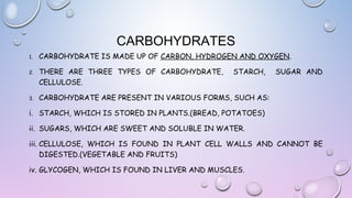 CARBOHYDRATES
1.

CARBOHYDRATE IS MADE UP OF CARBON, HYDROGEN AND OXYGEN.

2.

THERE ARE THREE TYPES OF CARBOHYDRATE,
CELLULOSE.

3.

CARBOHYDRATE ARE PRESENT IN VARIOUS FORMS, SUCH AS:

STARCH,

SUGAR AND

i. STARCH, WHICH IS STORED IN PLANTS.(BREAD, POTATOES)
ii. SUGARS, WHICH ARE SWEET AND SOLUBLE IN WATER.
iii. CELLULOSE, WHICH IS FOUND IN PLANT CELL WALLS AND CANNOT BE
DIGESTED.(VEGETABLE AND FRUITS)
iv. GLYCOGEN, WHICH IS FOUND IN LIVER AND MUSCLES.

 