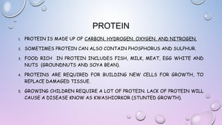 PROTEIN
1.

PROTEIN IS MADE UP OF CARBON, HYDROGEN, OXYGEN, AND NITROGEN.

2.

SOMETIMES PROTEIN CAN ALSO CONTAIN PHOSPHORUS AND SULPHUR.

3.

FOOD RICH IN PROTEIN INCLUDES FISH, MILK, MEAT, EGG WHITE AND
NUTS (GROUNDNUTS AND SOYA BEAN).

4.

PROTEINS ARE REQUIRED FOR BUILDING NEW CELLS FOR GROWTH, TO
REPLACE DAMAGED TISSUE.

5.

GROWING CHILDREN REQUIRE A LOT OF PROTEIN. LACK OF PROTEIN WILL
CAUSE A DISEASE KNOW AS KWASHIORKOR (STUNTED GROWTH).

 
