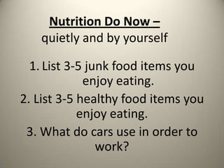 Nutrition Do Now –
quietly and by yourself
1. List 3-5 junk food items you
enjoy eating.
2. List 3-5 healthy food items you
enjoy eating.
3. What do cars use in order to
work?

 
