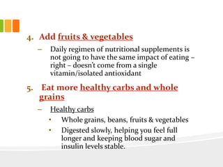 4. Add fruits & vegetables
– Daily regimen of nutritional supplements is
not going to have the same impact of eating –
right – doesn’t come from a single
vitamin/isolated antioxidant
5. Eat more healthy carbs and whole
grains
– Healthy carbs
• Whole grains, beans, fruits & vegetables
• Digested slowly, helping you feel full
longer and keeping blood sugar and
insulin levels stable.
 