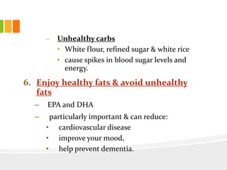 – Unhealthy carbs
• White flour, refined sugar & white rice
• cause spikes in blood sugar levels and
energy.
6. Enjoy healthy fats & avoid unhealthy
fats
– EPA and DHA
– particularly important & can reduce:
• cardiovascular disease
• improve your mood,
• help prevent dementia.
 