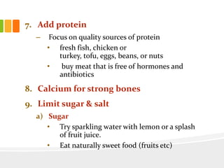 7. Add protein
– Focus on quality sources of protein
• fresh fish, chicken or
turkey, tofu, eggs, beans, or nuts
• buy meat that is free of hormones and
antibiotics
8. Calcium for strong bones
9. Limit sugar & salt
a) Sugar
• Try sparkling water with lemon or a splash
of fruit juice.
• Eat naturally sweet food (fruits etc)
 