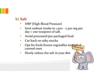 b) Salt
• HBP [High Blood Pressure]
• limit sodium intake to 1,500 - 2,300 mg per
day = one teaspoon of salt.
• Avoid processed/pre-packaged food
• Cut back on salty snacks
• Opt for fresh/frozen vegetables instead of
canned ones
• Slowly reduce the salt in your diet
 