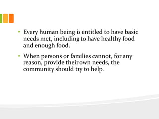 • Every human being is entitled to have basic
needs met, including to have healthy food
and enough food.
• When persons or families cannot, for any
reason, provide their own needs, the
community should try to help.
 