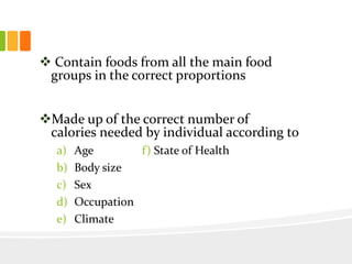  Contain foods from all the main food
groups in the correct proportions
Made up of the correct number of
calories needed by individual according to
a) Age f) State of Health
b) Body size
c) Sex
d) Occupation
e) Climate
 