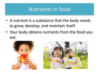 Nutrients in food 
• A nutrient is a substance that the body needs 
to grow, develop, and maintain itself. 
• Your body obtains nutrients from the food you 
eat. 
 