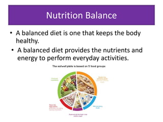 Nutrition Balance 
• A balanced diet is one that keeps the body 
healthy. 
• A balanced diet provides the nutrients and 
energy to perform everyday activities. 
 