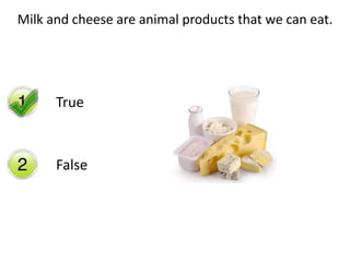 Milk and cheese are animal products that we can eat. 
True 
False 
 