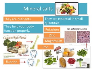 Mineral salts 
They are nutrients They are essential in small 
quantities. 
They help your body 
function properly. 
fluorine 
Potasium 
Iron 
Zinc 
Magnesium 
 