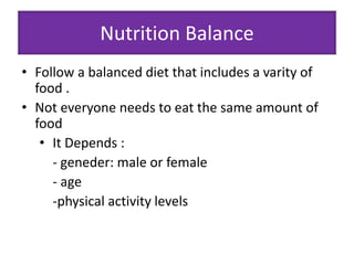 Nutrition Balance 
• Follow a balanced diet that includes a varity of 
food . 
• Not everyone needs to eat the same amount of 
food 
• It Depends : 
- geneder: male or female 
- age 
-physical activity levels 
 
