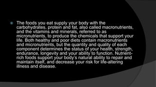  The foods you eat supply your body with the 
carbohydrates, protein and fat, also called macronutrients, 
and the vitamins and minerals, referred to as 
micronutrients, to produce the chemicals that support your 
life. Both healthy and poor diets contain macronutrients 
and micronutrients, but the quantity and quality of each 
component determines the status of your health, strength, 
endurance, longevity and your ability to function. Nutrient-rich 
foods support your body’s natural ability to repair and 
maintain itself, and decrease your risk for life-altering 
illness and disease. 
 