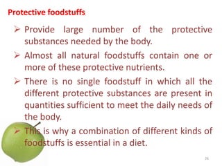 Protective foodstuffs
 Provide large number of the protective
substances needed by the body.
 Almost all natural foodstuffs contain one or
more of these protective nutrients.
 There is no single foodstuff in which all the
different protective substances are present in
quantities sufficient to meet the daily needs of
the body.
 This is why a combination of different kinds of
foodstuffs is essential in a diet.
26
 