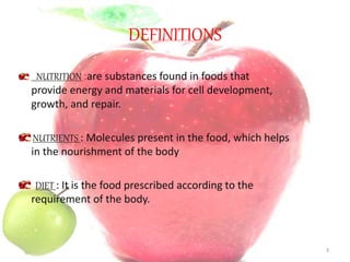 DEFINITIONS
NUTRITION :are substances found in foods that
provide energy and materials for cell development,
growth, and repair.
NUTRIENTS : Molecules present in the food, which helps
in the nourishment of the body
DIET : It is the food prescribed according to the
requirement of the body.
3
 