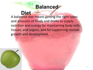 4
A balanced diet means getting the right types
and amounts of foods and drinks to supply
nutrition and energy for maintaining body cells,
tissues, and organs, and for supporting normal
growth and development.
Balanced
Diet
 