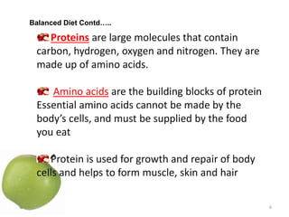 6
Proteins are large molecules that contain
carbon, hydrogen, oxygen and nitrogen. They are
made up of amino acids.
Amino acids are the building blocks of protein
Essential amino acids cannot be made by the
body’s cells, and must be supplied by the food
you eat
Protein is used for growth and repair of body
cells and helps to form muscle, skin and hair
Balanced Diet Contd…..
 