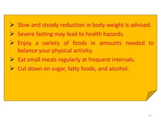  Slow and steady reduction in body weight is advised.
 Severe fasting may lead to health hazards.
 Enjoy a variety of foods in amounts needed to
balance your physical activity.
 Eat small meals regularly at frequent intervals.
 Cut down on sugar, fatty foods, and alcohol.
63
 