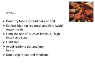 Contd…
 Don't fry foods instead bake or boil
 Eat less high-fat red meat and fish. Avoid
organ meats
 Limit the use of such as ketchup,- high
in salt and sugar
 Limit salt
 Avoid ready to eat and junk
foods
 Don't skip meals and medicine
74
 