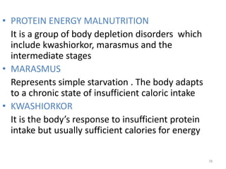 • PROTEIN ENERGY MALNUTRITION
It is a group of body depletion disorders which
include kwashiorkor, marasmus and the
intermediate stages
• MARASMUS
Represents simple starvation . The body adapts
to a chronic state of insufficient caloric intake
• KWASHIORKOR
It is the body’s response to insufficient protein
intake but usually sufficient calories for energy
78
 