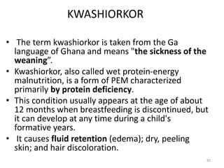 KWASHIORKOR
• The term kwashiorkor is taken from the Ga
language of Ghana and means "the sickness of the
weaning”.
• Kwashiorkor, also called wet protein-energy
malnutrition, is a form of PEM characterized
primarily by protein deficiency.
• This condition usually appears at the age of about
12 months when breastfeeding is discontinued, but
it can develop at any time during a child's
formative years.
• It causes fluid retention (edema); dry, peeling
skin; and hair discoloration.
82
 
