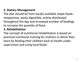 89
2. Dietary Management
The diet should be from locally available staple foods -
inexpensive, easily digestible, evenly distributed
throughout the day and increased number of feedings
to increase the quantity of food.
3. Rehabilitation
The concept of nutritional rehabilitation is based on
practical nutritional training for mothers in which they
learn by feeding their children back to health under
supervision and using local foods.
 