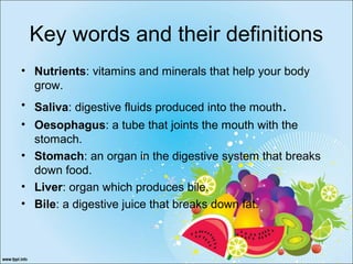 Key words and their definitions
• Nutrients: vitamins and minerals that help your body
grow.
• Saliva: digestive fluids produced into the mouth.
• Oesophagus: a tube that joints the mouth with the
stomach.
• Stomach: an organ in the digestive system that breaks
down food.
• Liver: organ which produces bile.
• Bile: a digestive juice that breaks down fat.
 