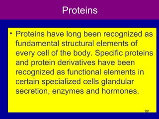 Proteins
• Proteins have long been recognized as
fundamental structural elements of
every cell of the body. Specific proteins
and protein derivatives have been
recognized as functional elements in
certain specialized cells glandular
secretion, enzymes and hormones.
101
 