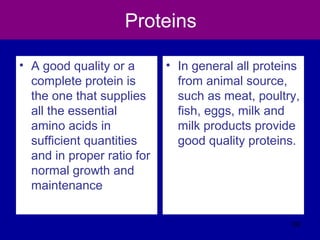 Proteins
• A good quality or a
complete protein is
the one that supplies
all the essential
amino acids in
sufficient quantities
and in proper ratio for
normal growth and
maintenance
• In general all proteins
from animal source,
such as meat, poultry,
fish, eggs, milk and
milk products provide
good quality proteins.
102
 