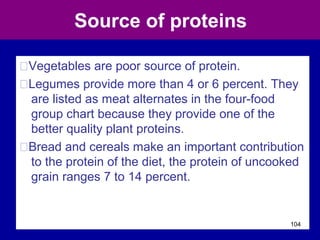 Source of proteins
ŠVegetables are poor source of protein.
ŠLegumes provide more than 4 or 6 percent. They
are listed as meat alternates in the four-food
group chart because they provide one of the
better quality plant proteins.
ŠBread and cereals make an important contribution
to the protein of the diet, the protein of uncooked
grain ranges 7 to 14 percent.
104
 