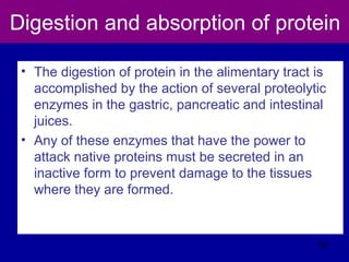 Digestion and absorption of protein
• The digestion of protein in the alimentary tract is
accomplished by the action of several proteolytic
enzymes in the gastric, pancreatic and intestinal
juices.
• Any of these enzymes that have the power to
attack native proteins must be secreted in an
inactive form to prevent damage to the tissues
where they are formed.
105
 