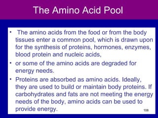 The Amino Acid Pool
• The amino acids from the food or from the body
tissues enter a common pool, which is drawn upon
for the synthesis of proteins, hormones, enzymes,
blood protein and nucleic acids,
• or some of the amino acids are degraded for
energy needs.
• Proteins are absorbed as amino acids. Ideally,
they are used to build or maintain body proteins. If
carbohydrates and fats are not meeting the energy
needs of the body, amino acids can be used to
provide energy. 108
 