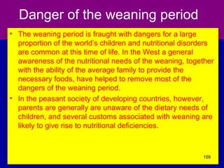 Danger of the weaning period
• The weaning period is fraught with dangers for a large
proportion of the world’s children and nutritional disorders
are common at this time of life. In the West a general
awareness of the nutritional needs of the weaning, together
with the ability of the average family to provide the
necessary foods, have helped to remove most of the
dangers of the weaning period.
• In the peasant society of developing countries, however,
parents are generally are unaware of the dietary needs of
children, and several customs associated with weaning are
likely to give rise to nutritional deficiencies.
109
 
