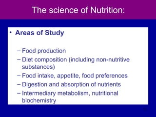 The science of Nutrition:
• Areas of Study
– Food production
– Diet composition (including non-nutritive
substances)
– Food intake, appetite, food preferences
– Digestion and absorption of nutrients
– Intermediary metabolism, nutritional
biochemistry
11
 