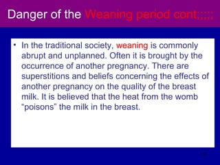 Danger of the Weaning period cont;;;;;
• In the traditional society, weaning is commonly
abrupt and unplanned. Often it is brought by the
occurrence of another pregnancy. There are
superstitions and beliefs concerning the effects of
another pregnancy on the quality of the breast
milk. It is believed that the heat from the womb
“poisons” the milk in the breast.
110
 