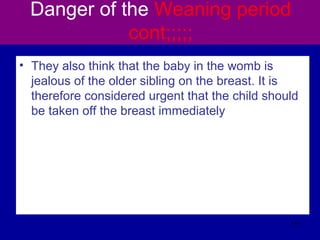 Danger of the Weaning period
cont;;;;;
• They also think that the baby in the womb is
jealous of the older sibling on the breast. It is
therefore considered urgent that the child should
be taken off the breast immediately
111
 