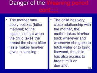 Danger of the Weaning period
cont;;;;;
• The mother may
apply potions (bitter
material) to the
nipples so that when
the child takes the
breast the sharp bitter
taste makes him/her
give up suckling..
• The child has very
close relationship with
the mother, the
mother takes him/her
back wherever and
whenever she goes to
fetch water or to bring
firewood, the child
has also access to
breast milk on
demand.
112
 