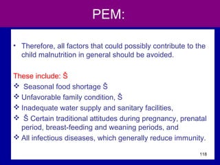 PEM:
• Therefore, all factors that could possibly contribute to the
child malnutrition in general should be avoided.
These include: Š
 Seasonal food shortage Š
 Unfavorable family condition, Š
 Inadequate water supply and sanitary facilities,
 Š Certain traditional attitudes during pregnancy, prenatal
period, breast-feeding and weaning periods, and
 All infectious diseases, which generally reduce immunity.
118
 