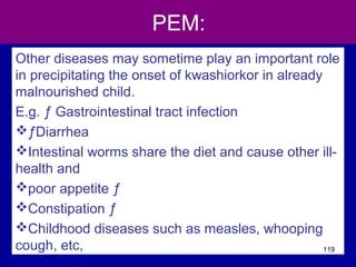 PEM:
Other diseases may sometime play an important role
in precipitating the onset of kwashiorkor in already
malnourished child.
E.g. ƒ Gastrointestinal tract infection
ƒDiarrhea
Intestinal worms share the diet and cause other ill-
health and
poor appetite ƒ
Constipation ƒ
Childhood diseases such as measles, whooping
cough, etc, 119
 