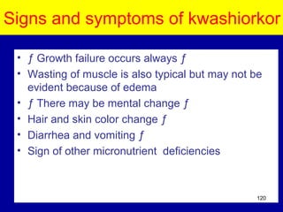 Signs and symptoms of kwashiorkor
• ƒ Growth failure occurs always ƒ
• Wasting of muscle is also typical but may not be
evident because of edema
• ƒ There may be mental change ƒ
• Hair and skin color change ƒ
• Diarrhea and vomiting ƒ
• Sign of other micronutrient deficiencies
120
 