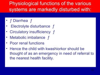Physiological functions of the various
systems are markedly disturbed with:
• ƒ Diarrhea ƒ
• Electrolyte disturbance ƒ
• Circulatory insufficiency ƒ
• Metabolic imbalance ƒ
• Poor renal functions
• Hence the child with kwashiorkor should be
thought of as an emergency in need of referral to
the nearest health facility.
123
 