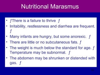 Nutritional Marasmus
• ƒThere is a failure to thrive ƒ
• Irritability, restlessness and diarrhea are frequent.
ƒ
• Many infants are hungry, but some anorexic. ƒ
• There are little or no subcutaneous fats. ƒ
• The weight is much below the standard for age. ƒ
Temperature may be subnormal. ƒ
• The abdomen may be shrunken or distended with
gas. ƒ
124
 