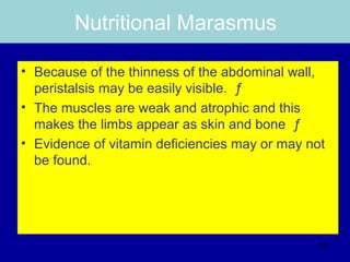 Nutritional Marasmus
• Because of the thinness of the abdominal wall,
peristalsis may be easily visible. ƒ
• The muscles are weak and atrophic and this
makes the limbs appear as skin and bone ƒ
• Evidence of vitamin deficiencies may or may not
be found.
125
 