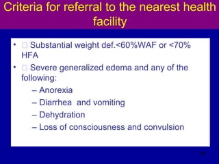 Criteria for referral to the nearest health
facility
• Š Substantial weight def.<60%WAF or <70%
HFA
• Š Severe generalized edema and any of the
following:
– Anorexia
– Diarrhea and vomiting
– Dehydration
– Loss of consciousness and convulsion
126
 